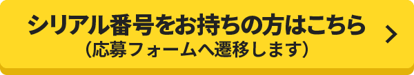 シリアル番号をお持ちの方はこちら（応募フォームへ遷移します）