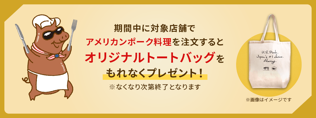 期間中に対象店舗でアメリカンポーク料理を注文するとオリジナルトートバッグをもれなくプレゼント！ ※なくなり次第終了となります ※画像はイメージです
