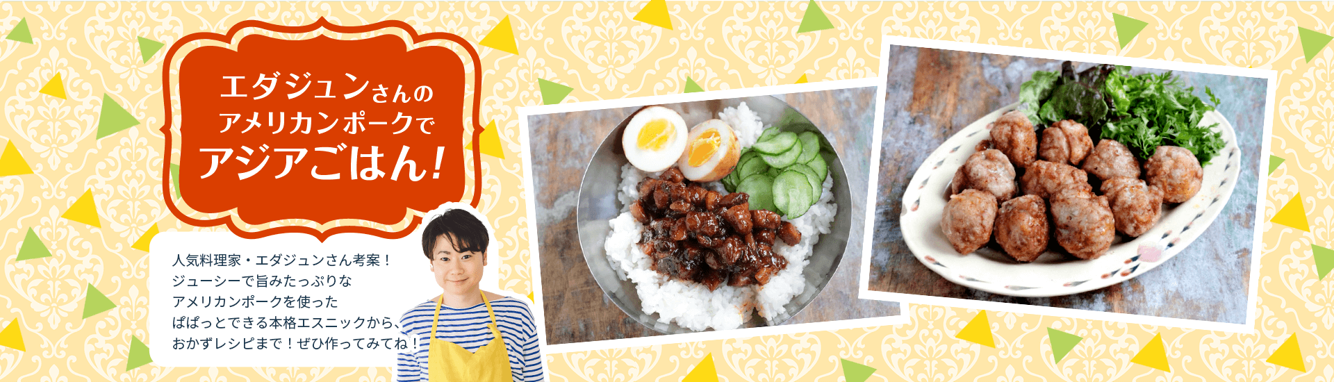 エダジュンさんのアメリカンポークでアジアごはん！ 人気料理家・エダジュンさん考案！ジューシーで旨みたっぷりなアメリカンポークを使ったぱぱっとできる本格エスニックから、おかずレシピまで！ぜひ作ってみてね！