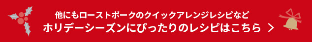 他にもローストポークのクイックアレンジレシピなどホリデーシーズンにぴったりのレシピはこちら