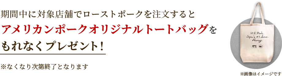 期間中に対象店舗でローストポークを注文するとアメリカンポークオリジナルトートバッグをもれなくプレゼント！ ※なくなり次第終了となります ※画像はイメージです
