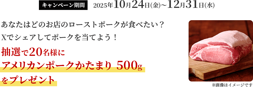 キャンペーン期間 2025年10月24日（金）～12月31日（水） あなたはどのお店のローストポークが食べたい？Xでシェアしてポークを当てよう！抽選で20名様にアメリカンポークかたまり 500gをプレゼント！
